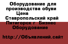 Оборудование для производства обуви › Цена ­ 400 000 - Ставропольский край, Пятигорск г. Бизнес » Оборудование   